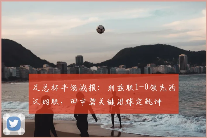 足总杯半场战报：利兹联1-0领先西汉姆联，田中碧关键进球定乾坤