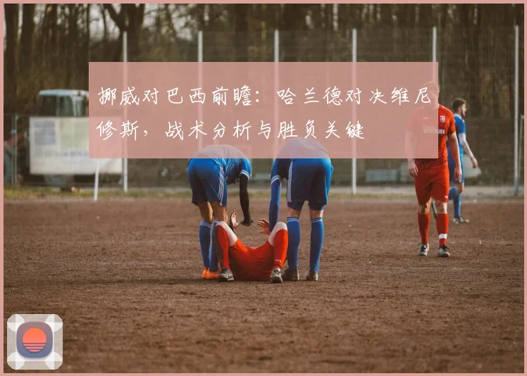 挪威对巴西前瞻:哈兰德对决维尼修斯,战术分析与胜负关键