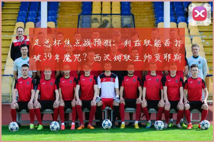 足总杯焦点战预测：利兹联能否打破39年魔咒？西汉姆联主帅莫耶斯不败纪录成关键
