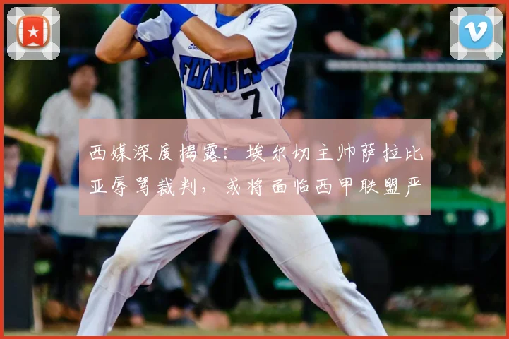 西媒深度揭露：埃尔切主帅萨拉比亚辱骂裁判，或将面临西甲联盟严厉处罚