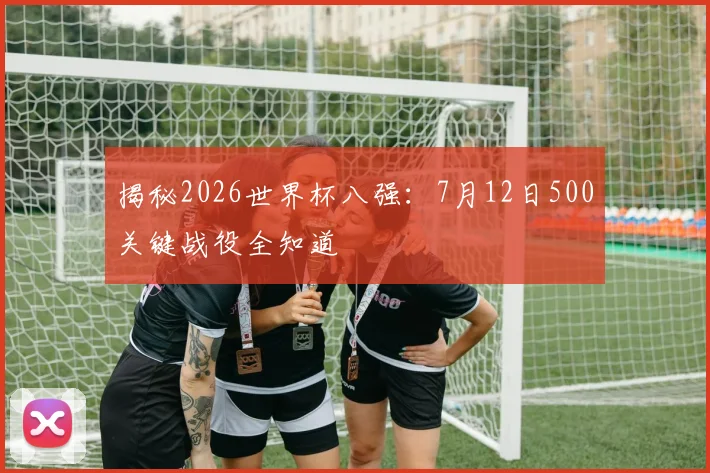 揭秘2026世界杯八强：7月12日500关键战役全知道