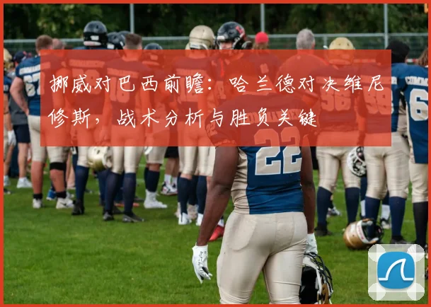 挪威对巴西前瞻：哈兰德对决维尼修斯，战术分析与胜负关键