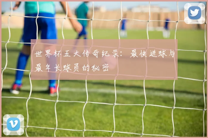 世界杯五大传奇纪录：最快进球与最年长球员的秘密