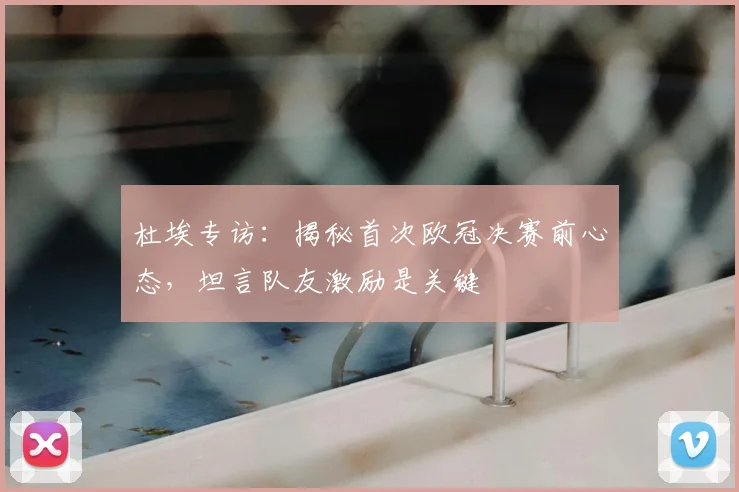杜埃专访：揭秘首次欧冠决赛前心态，坦言队友激励是关键