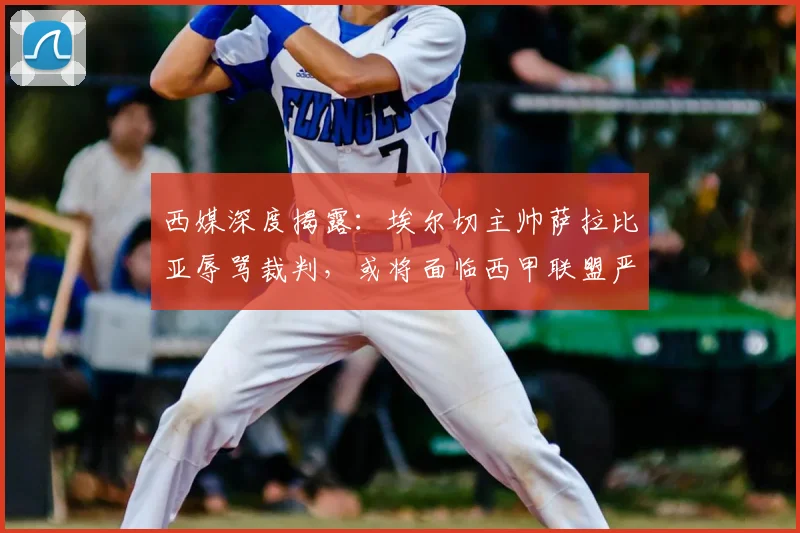 西媒深度揭露：埃尔切主帅萨拉比亚辱骂裁判，或将面临西甲联盟严厉处罚